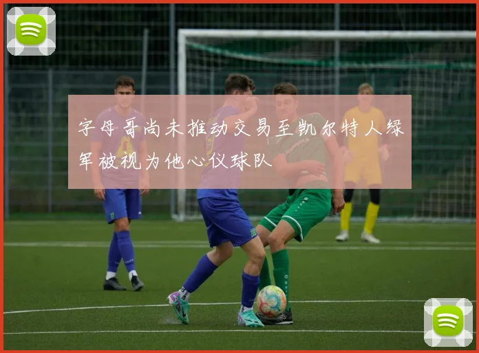 字母哥尚未推动交易至凯尔特人绿军被视为他心仪球队