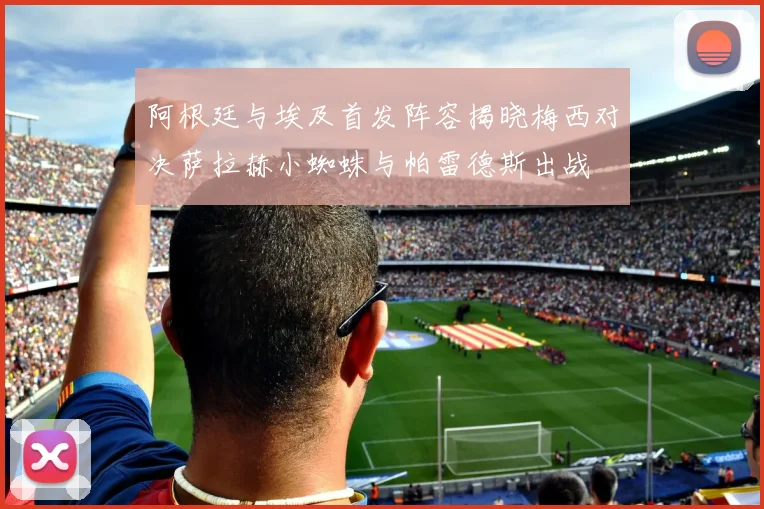 阿根廷与埃及首发阵容揭晓梅西对决萨拉赫小蜘蛛与帕雷德斯出战