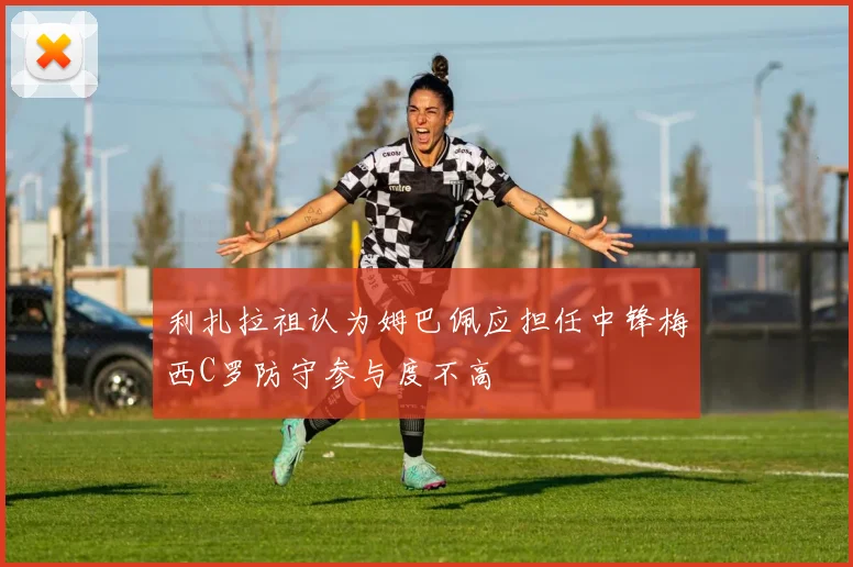 利扎拉祖认为姆巴佩应担任中锋梅西C罗防守参与度不高