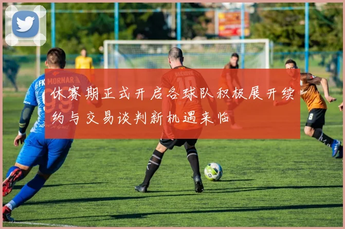 休赛期正式开启各球队积极展开续约与交易谈判新机遇来临