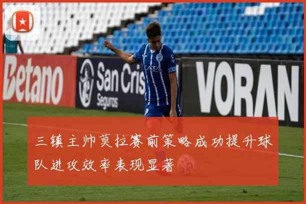 三镇主帅莫拉赛前策略成功提升球队进攻效率表现显著