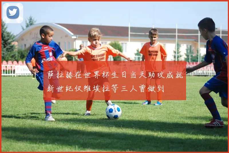 萨拉赫在世界杯生日当天助攻成就新世纪仅维埃拉等三人曾做到