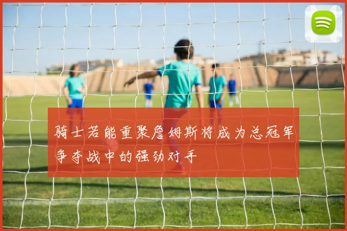 骑士若能重聚詹姆斯将成为总冠军争夺战中的强劲对手
