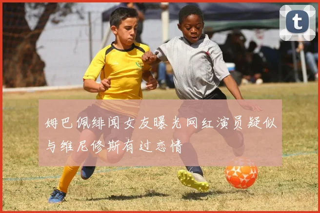 姆巴佩绯闻女友曝光网红演员疑似与维尼修斯有过恋情