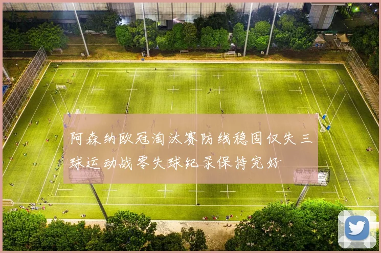阿森纳欧冠淘汰赛防线稳固仅失三球运动战零失球纪录保持完好