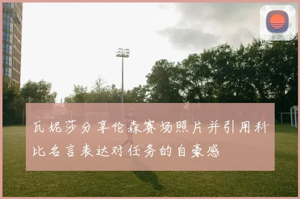 瓦妮莎分享伦森赛场照片并引用科比名言表达对任务的自豪感