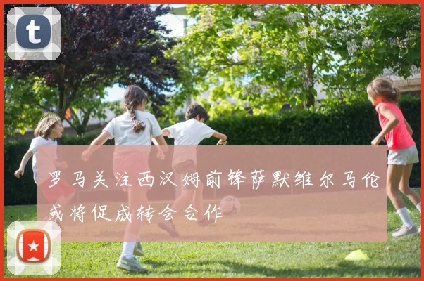 罗马关注西汉姆前锋萨默维尔马伦或将促成转会合作