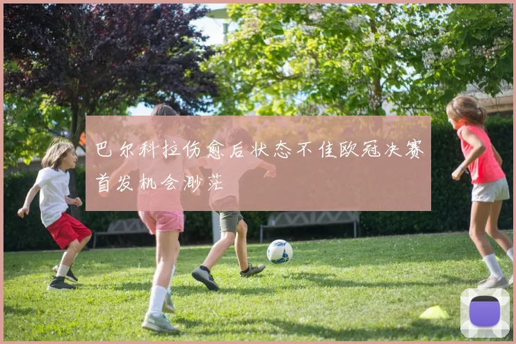 巴尔科拉伤愈后状态不佳欧冠决赛首发机会渺茫