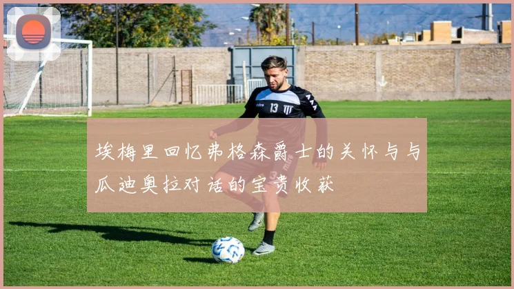 埃梅里回忆弗格森爵士的关怀与与瓜迪奥拉对话的宝贵收获