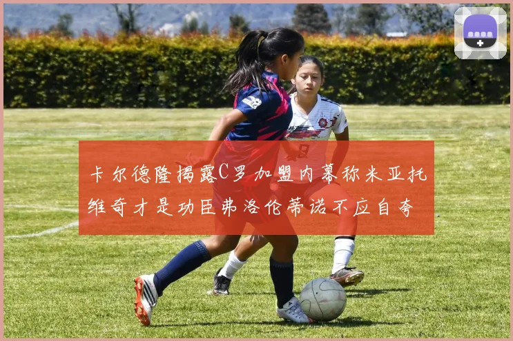 卡尔德隆揭露C罗加盟内幕称米亚托维奇才是功臣弗洛伦蒂诺不应自夸