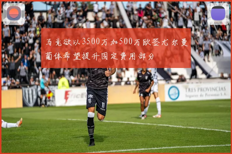 马竞欲以3500万加500万欧签尤尔曼葡体希望提升固定费用部分