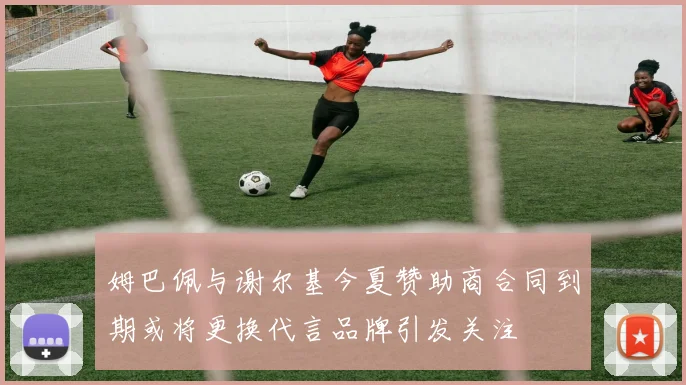 姆巴佩与谢尔基今夏赞助商合同到期或将更换代言品牌引发关注