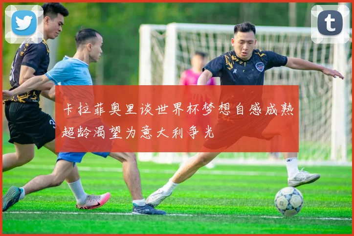 卡拉菲奥里谈世界杯梦想自感成熟超龄渴望为意大利争光