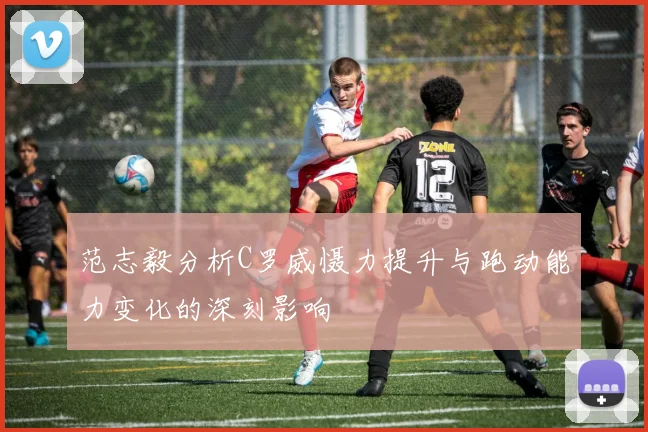 范志毅分析C罗威慑力提升与跑动能力变化的深刻影响