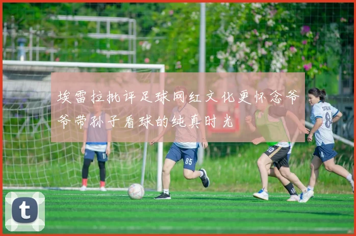埃雷拉批评足球网红文化更怀念爷爷带孙子看球的纯真时光