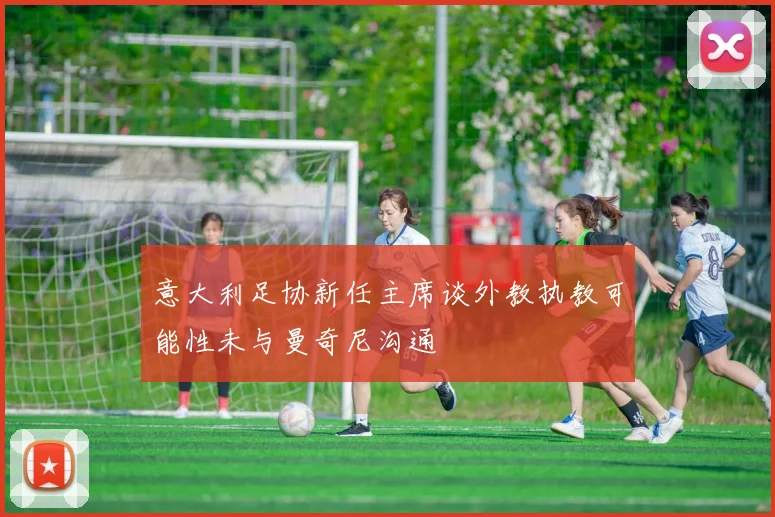 意大利足协新任主席谈外教执教可能性未与曼奇尼沟通