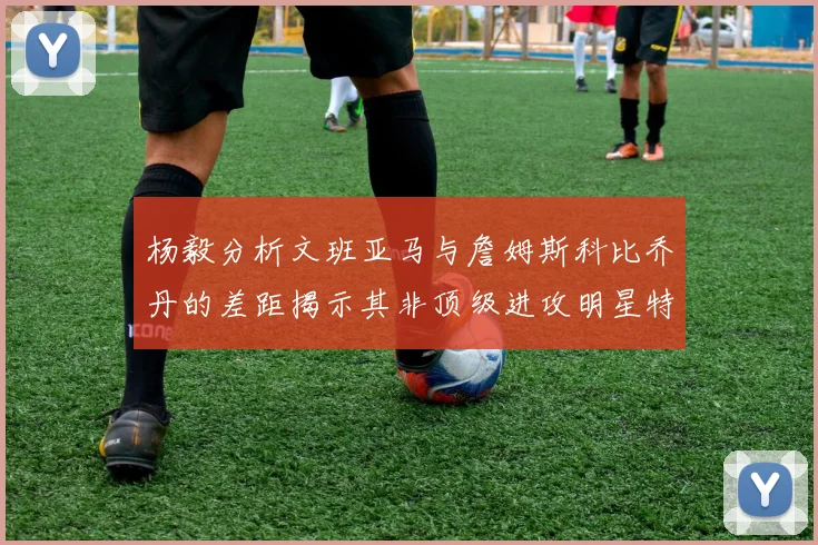 杨毅分析文班亚马与詹姆斯科比乔丹的差距揭示其非顶级进攻明星特质