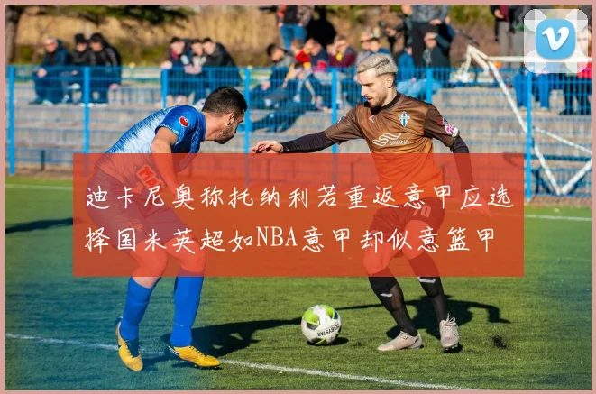 迪卡尼奥称托纳利若重返意甲应选择国米英超如NBA意甲却似意篮甲