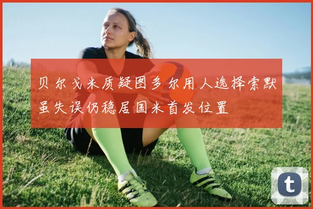 贝尔戈米质疑图多尔用人选择索默虽失误仍稳居国米首发位置