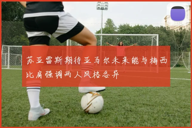 苏亚雷斯期待亚马尔未来能与梅西比肩强调两人风格各异